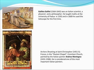 Galileo Galilei (1564-1642) was an Italian scientist, a
physicist and a philosopher. He taught maths at the
University of Padua in 1592 and in 1609 he used the
telescope for the first time.




  Archers Shooting at Saint Christopher (1451-5).
  Fresco, in the “Ovetari Chapel”, Eremitani Church,
  painted by the Italian painter Andrea Mantegna
  (1431-1506). He is considered one of the most
  important Italian painters.
 