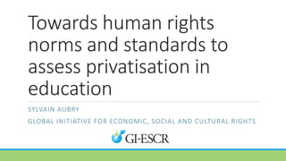 Towards human rights
norms and standards to
assess privatisation in
education
SYLVAIN AUBRY
GLOBAL INITIATIVE FOR ECONOMIC, SOCIAL AND CULTURAL RIGHTS
 