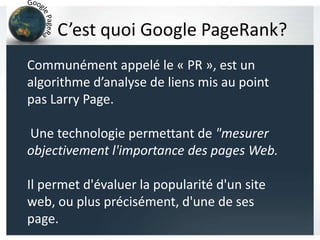 C’est quoi Google PageRank?
Communément appelé le « PR », est un
algorithme d’analyse de liens mis au point
pas Larry Page.
Une technologie permettant de "mesurer
objectivement l'importance des pages Web.
Il permet d'évaluer la popularité d'un site
web, ou plus précisément, d'une de ses
page.
 