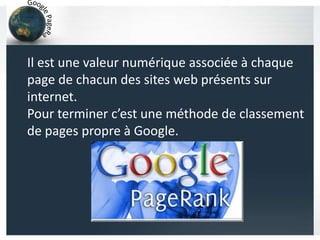 Il est une valeur numérique associée à chaque
page de chacun des sites web présents sur
internet.
Pour terminer c’est une méthode de classement
de pages propre à Google.
 