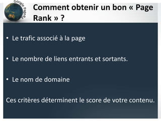 Comment obtenir un bon « Page
Rank » ?
• Le trafic associé à la page
• Le nombre de liens entrants et sortants.
• Le nom de domaine
Ces critères déterminent le score de votre contenu.
 