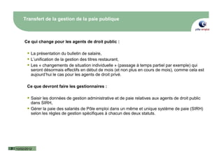Transfert de la gestion de la paie publique



         Ce qui change pour les agents de droit public :

             La présentation du bulletin de salaire,
             L’unification de la gestion des titres restaurant,
             Les « changements de situation individuelle » (passage à temps partiel par exemple) qui
             seront désormais effectifs en début de mois (et non plus en cours de mois), comme cela est
             aujourd’hui le cas pour les agents de droit privé.

           Ce que devront faire les gestionnaires :

             Saisir les données de gestion administrative et de paie relatives aux agents de droit public
             dans SIRH,
             Gérer la paie des salariés de Pôle emploi dans un même et unique système de paie (SIRH)
             selon les règles de gestion spécifiques à chacun des deux statuts.




3   10/02/2012
 