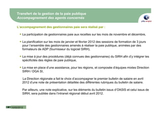 Transfert de la gestion de la paie publique
        Accompagnement des agents concernés

        L’accompagnement des gestionnaires paie sera réalisé par :

             La participation de gestionnaires paie aux recettes sur les mois de novembre et décembre,

             La planification sur les mois de janvier et février 2012 des sessions de formation de 3 jours
             pour l’ensemble des gestionnaires amenés à réaliser la paie publique, animées par des
             formateurs de ADP (fournisseur du logiciel SIRH),

             La mise à jour des procédures (déjà connues des gestionnaires) du SIRH afin d’y intégrer les
             spécificités des règles de paie publique,

             La mise en place d’une assistance, pour les régions, et composée d’équipes mixtes Direction
             SIRH / DGA SI,

             La Direction régionale a fait le choix d’accompagner le premier bulletin de salaire en avril
             2012 d’une note de présentation détaillée des différentes rubriques du bulletin de salaire.

             Par ailleurs, une note explicative, sur les éléments du bulletin issus d’OASIS et celui issus de
             SIRH, sera publiée dans l’intranet régional début avril 2012.



4   10/02/2012
 