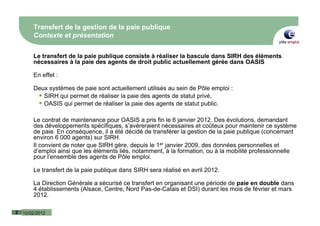 Transfert de la gestion de la paie publique
        Contexte et présentation

        Le transfert de la paie publique consiste à réaliser la bascule dans SIRH des éléments
        nécessaires à la paie des agents de droit public actuellement gérée dans OASIS

        En effet :

        Deux systèmes de paie sont actuellement utilisés au sein de Pôle emploi :
           SIRH qui permet de réaliser la paie des agents de statut privé,
           OASIS qui permet de réaliser la paie des agents de statut public.

        Le contrat de maintenance pour OASIS a pris fin le 6 janvier 2012. Des évolutions, demandant
        des développements spécifiques, s’avèreraient nécessaires et coûteux pour maintenir ce système
        de paie. En conséquence, il a été décidé de transférer la gestion de la paie publique (concernant
        environ 6 000 agents) sur SIRH.
        Il convient de noter que SIRH gère, depuis le 1er janvier 2009, des données personnelles et
        d’emploi ainsi que les éléments liés, notamment, à la formation, ou à la mobilité professionnelle
        pour l’ensemble des agents de Pôle emploi.

        Le transfert de la paie publique dans SIRH sera réalisé en avril 2012.

        La Direction Générale a sécurisé ce transfert en organisant une période de paie en double dans
        4 établissements (Alsace, Centre, Nord Pas-de-Calais et DSI) durant les mois de février et mars
        2012.

2   10/02/2012
 
