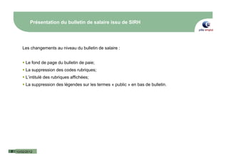 Présentation du bulletin de salaire issu de SIRH




       Les changements au niveau du bulletin de salaire :


         Le fond de page du bulletin de paie;
         La suppression des codes rubriques;
         L’intitulé des rubriques affichées;
         La suppression des légendes sur les termes « public » en bas de bulletin.




5   10/02/2012
 