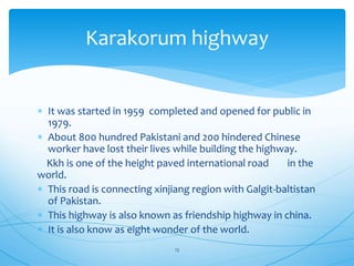  It was started in 1959 completed and opened for public in
1979.
 About 800 hundred Pakistani and 200 hindered Chinese
worker have lost their lives while building the highway.
Kkh is one of the height paved international road in the
world.
 This road is connecting xinjiang region with Galgit-baltistan
of Pakistan.
 This highway is also known as friendship highway in china.
 It is also know as eight wonder of the world.
Karakorum highway
13
 