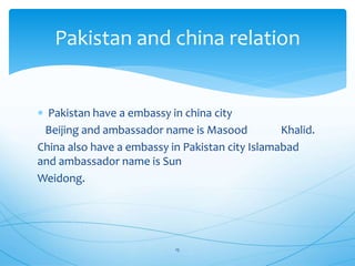  Pakistan have a embassy in china city
Beijing and ambassador name is Masood Khalid.
China also have a embassy in Pakistan city Islamabad
and ambassador name is Sun
Weidong.
Pakistan and china relation
15
 