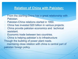 Relation of China with Pakistan:
From the starting,China has a great relationship with
Pakistan.
Pakistan-China relations started in 1950.
China has invested $20 billion in various projects.
China provide pakistan economics and technical
assistant.
Economic trade between two countries.
China is helping pakistan`s to infrastructure
Though the building of power plant roads.
maintainig close relation with china is central part of
pakistan foreign policy.
16
 