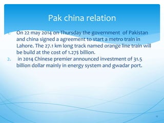Pak china relation
1. On 22 may 2014 on Thursday the government of Pakistan
and china signed a agreement to start a metro train in
Lahore. The 27.1 km long track named orange line train will
be build at the cost of 1.27$ billion.
2. in 2014 Chinese premier announced investment of 31.5
billion dollar mainly in energy system and gwadar port.
17
 