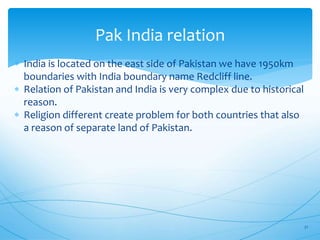 Pak India relation
 India is located on the east side of Pakistan we have 1950km
boundaries with India boundary name Redcliff line.
 Relation of Pakistan and India is very complex due to historical
reason.
 Religion different create problem for both countries that also
a reason of separate land of Pakistan.
21
 