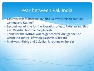 War between Pak India
 First war was started in 1965 this war was start to capture
Jammu and Kashmir
 Second war of 1971 for the liberation of east Pakistan and this
east Pakistan become Bangladesh.
 Third war the KARGIL war to get control on tiger hell on
which the control of whole Kashmir is depend.
 Mini wars ! Firing and Gola Bari is routine on border
23
 