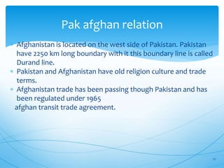 Pak afghan relation
 Afghanistan is located on the west side of Pakistan. Pakistan
have 2250 km long boundary with it this boundary line is called
Durand line.
 Pakistan and Afghanistan have old religion culture and trade
terms.
 Afghanistan trade has been passing though Pakistan and has
been regulated under 1965
afghan transit trade agreement.
27
 