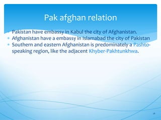 Pak afghan relation
 Pakistan have embassy in Kabul the city of Afghanistan.
 Afghanistan have a embassy in Islamabad the city of Pakistan
 Southern and eastern Afghanistan is predominately a Pashto-
speaking region, like the adjacent Khyber-Pakhtunkhwa.
28
 