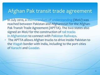 Afghan Pak transit trade agreement
 In July 2010, a Memorandum of understanding (MoU) was
reached between Pakistan and Afghanistan for the Afghan-
Pak Transit Trade Agreement (APTTA). The two states also
signed an MoU for the construction of rail tracks
in Afghanistan to connect with Pakistan Railways.
 The APTTA allows Afghan trucks to drive inside Pakistan to
the Wagah border with India, including to the port cities
of Karachi and Gwadar.
29
 