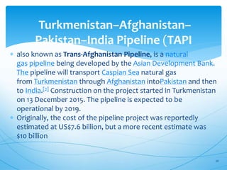 Turkmenistan–Afghanistan–
Pakistan–India Pipeline (TAPI
 also known as Trans-Afghanistan Pipeline, is a natural
gas pipeline being developed by the Asian Development Bank.
The pipeline will transport Caspian Sea natural gas
from Turkmenistan through Afghanistan intoPakistan and then
to India.[2] Construction on the project started in Turkmenistan
on 13 December 2015. The pipeline is expected to be
operational by 2019.
 Originally, the cost of the pipeline project was reportedly
estimated at US$7.6 billion, but a more recent estimate was
$10 billion
30
 