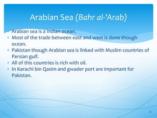 Arabian Sea (Bahr al-'Arab)
 Arabian sea is a Indian ocean.
 Most of the trade between east and west is done though
ocean.
 Pakistan though Arabian sea is linked with Muslim countries of
Persian gulf.
 All of this countries is rich with oil.
 In Karachi bin Qasim and gwader port are important for
Pakistan.
33
 