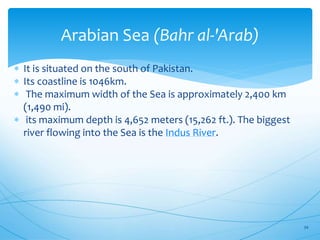 Arabian Sea (Bahr al-'Arab)
 It is situated on the south of Pakistan.
 Its coastline is 1046km.
 The maximum width of the Sea is approximately 2,400 km
(1,490 mi).
 its maximum depth is 4,652 meters (15,262 ft.). The biggest
river flowing into the Sea is the Indus River.
34
 