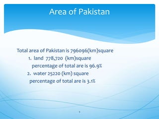 Total area of Pakistan is 796096(km)square
1. land 778,720 (km)square
percentage of total are is 96.9%
2. water 25220 (km) square
percentage of total are is 3.1%
Area of Pakistan
9
 