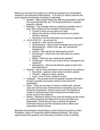 Before you ever get to the podium you will have to prepare your presentation,
rehearse it and evaluate its effectiveness. To do that you need to examine the
seven aspects of presenting according to Laskowski:
          1. Speaker – Many people forget they ARE the presentation and NOT
              the visual aids that they use. The fundamental factor a speaker
              projects is attitude.
          2. Message – The message refers to everything a speaker does or
              says, both verbally and non-verbally in three basic ways:
                   Content is what you say about your topic.
                   Style is the manner in which you present your content,
                     formal or informal.
                   Structure is how the information you’re giving is organized.
          3. A.U.D.I.E.N.C.E. – an acronym for:
                   Audience – Who are the members?
                   Understanding – What is their knowledge about the topic?
                   Demographics – What is their age, sex, educational
                     background?
                   Interest – Why will they be attending this event?
                   Environment – What is the room like where you will be
                     speaking?
                   Needs – What are your needs as the speaker?
                   Customized – How can you custom fit your message to your
                     audience?
                   Expectations – What do the listeners expect to learn from
                     the presentation?
          4. Channel – Use as many channels to communicate to the audience.
                   Nonverbal – gestures, facial, body movement, posture
                   Pictorial – diagrams, charts, pictures
                   Aural – tone of voice, variations of pitch
          5. Feedback – The process where the speaker receives information
              through a question and answer session at the end of the
              presentation.
          6. Noise – There are two types of noise to contend with; external
              noise and internal noise. External noise is everything around you
              during the presentation. Internal noise occurs if the speaker is
              unclear or confused about what is being communicated and it
              comes across to the audience.
          7. Setting – Determine ahead of time what the facilities are like where
              you will be speaking and determine how they will effect your
              presentation. Check that you have a working microphone,
              multimedia hook-ups and the necessary tools to deliver your
              presentation before arriving.

Basically all presentations should follow a certain structure according to Ellen
Finkelstein, author of “PowerPoint 2000 Professional Results.” She warns
against using fancy graphics and “whiz-bang” animation in lieu of carefully
 