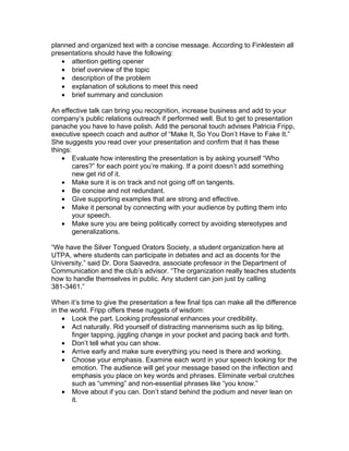 planned and organized text with a concise message. According to Finklestein all
presentations should have the following:
   • attention getting opener
   • brief overview of the topic
   • description of the problem
   • explanation of solutions to meet this need
   • brief summary and conclusion

An effective talk can bring you recognition, increase business and add to your
company’s public relations outreach if performed well. But to get to presentation
panache you have to have polish. Add the personal touch advises Patricia Fripp,
executive speech coach and author of “Make It, So You Don’t Have to Fake It.”
She suggests you read over your presentation and confirm that it has these
things:
    • Evaluate how interesting the presentation is by asking yourself “Who
        cares?” for each point you’re making. If a point doesn’t add something
        new get rid of it.
    • Make sure it is on track and not going off on tangents.
    • Be concise and not redundant.
    • Give supporting examples that are strong and effective.
    • Make it personal by connecting with your audience by putting them into
        your speech.
    • Make sure you are being politically correct by avoiding stereotypes and
        generalizations.

“We have the Silver Tongued Orators Society, a student organization here at
UTPA, where students can participate in debates and act as docents for the
University,” said Dr. Dora Saavedra, associate professor in the Department of
Communication and the club’s advisor. “The organization really teaches students
how to handle themselves in public. Any student can join just by calling
381-3461.”

When it’s time to give the presentation a few final tips can make all the difference
in the world. Fripp offers these nuggets of wisdom:
    • Look the part. Looking professional enhances your credibility.
    • Act naturally. Rid yourself of distracting mannerisms such as lip biting,
       finger tapping, jiggling change in your pocket and pacing back and forth.
    • Don’t tell what you can show.
    • Arrive early and make sure everything you need is there and working.
    • Choose your emphasis. Examine each word in your speech looking for the
       emotion. The audience will get your message based on the inflection and
       emphasis you place on key words and phrases. Eliminate verbal crutches
       such as “umming” and non-essential phrases like “you know.”
    • Move about if you can. Don’t stand behind the podium and never lean on
       it.
 