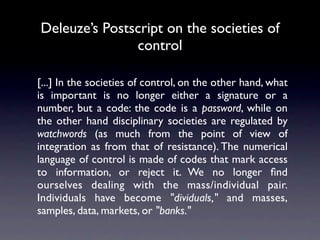 Deleuze’s Postscript on the societies of
               control

[...] In the societies of control, on the other hand, what
is important is no longer either a signature or a
number, but a code: the code is a password, while on
the other hand disciplinary societies are regulated by
watchwords (as much from the point of view of
integration as from that of resistance). The numerical
language of control is made of codes that mark access
to information, or reject it. We no longer ﬁnd
ourselves dealing with the mass/individual pair.
Individuals have become "dividuals," and masses,
samples, data, markets, or "banks."
 