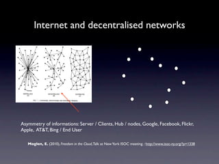 Internet and decentralised networks




Asymmetry of informations: Server / Clients, Hub / nodes, Google, Facebook, Flickr,
Apple, AT&T, Bing / End User

   Moglen, E. (2010), Freedom in the Cloud, Talk at New York ISOC meeting. : http://www.isoc-ny.org/?p=1338
 