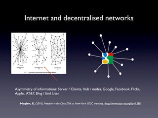 Internet and decentralised networks




Asymmetry of informations: Server / Clients, Hub / nodes, Google, Facebook, Flickr,
Apple, AT&T, Bing / End User

   Moglen, E. (2010), Freedom in the Cloud, Talk at New York ISOC meeting. : http://www.isoc-ny.org/?p=1338
 