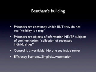 Bentham’s building


• Prisoners are constantly visible BUT they do not
  see. “visibility is a trap”
• Prisoners are objects of information NEVER subjects
  of communication. “collection of separated
  individualities”
• Control is unveriﬁable! No one see inside tower
• Efﬁciency, Economy, Simplicity, Automation
 