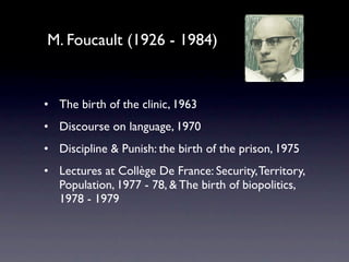M. Foucault (1926 - 1984)


• The birth of the clinic, 1963
• Discourse on language, 1970
• Discipline & Punish: the birth of the prison, 1975
• Lectures at Collège De France: Security, Territory,
  Population, 1977 - 78, & The birth of biopolitics,
  1978 - 1979
 