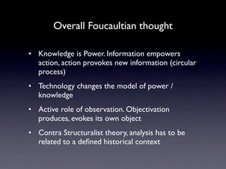 Overall Foucaultian thought

• Knowledge is Power. Information empowers
  action, action provokes new information (circular
  process)
• Technology changes the model of power /
  knowledge
• Active role of observation. Objectivation
  produces, evokes its own object
• Contra Structuralist theory, analysis has to be
  related to a deﬁned historical context
 