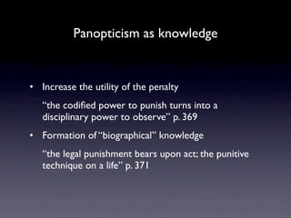 Panopticism as knowledge


• Increase the utility of the penalty
   “the codiﬁed power to punish turns into a
   disciplinary power to observe” p. 369
• Formation of “biographical” knowledge
   “the legal punishment bears upon act; the punitive
   technique on a life” p. 371
 