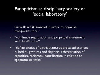 Panopticism as disciplinary society or
             ‘social laboratory’

   Surveillance & Control in order to organise
   moltiplicities thru:
• “continuos registration and perpetual assessment
  and classiﬁcation”
• “deﬁne tactics of distribution, reciprocal adjustment
  of bodies, gestures and rhythms, differentiation of
  capacities, reciprocal coordination in relation to
  apparatus or tasks”
 