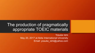 The production of pragmatically
appropriate TOEIC materials
Yosuke Ishii
May 20, 2017 at Akita International University
Email: yosuke_ishii@yahoo.com
 