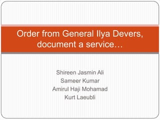 Order from General Ilya Devers, document a service… ShireenJasmin Ali Sameer Kumar AmirulHajiMohamad Kurt Laeubli 