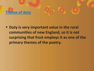 Theme of duty
 Duty is very important value in the rural
communities of new England, so it is not
surprising that frost employs it as one of the
primary themes of the poetry.
 