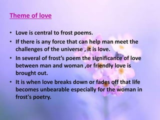 Theme of love
• Love is central to frost poems.
• If there is any force that can help man meet the
challenges of the universe , it is love.
• In several of frost’s poem the significance of love
between man and woman ,or friendly love is
brought out.
• It is when love breaks down or fades off that life
becomes unbearable especially for the woman in
frost's poetry.
 