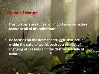 Theme of Nature
• Frost places a great deal of importance on nature
nature in all of his collections
• He focuses on the dramatic struggle that occur
within the natural world, such as a conflict of
changing of seasons and the destructive side of
nature.
 