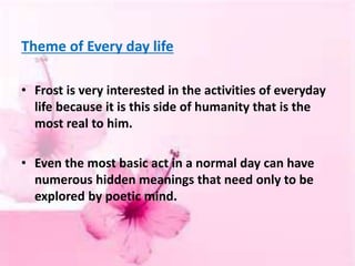 Theme of Every day life
• Frost is very interested in the activities of everyday
life because it is this side of humanity that is the
most real to him.
• Even the most basic act in a normal day can have
numerous hidden meanings that need only to be
explored by poetic mind.
 