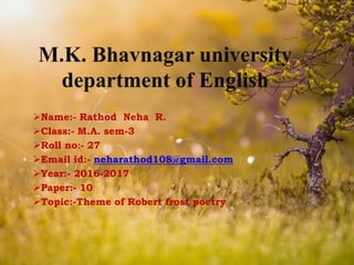 Name:- Rathod Neha R.
Class:- M.A. sem-3
Roll no:- 27
Email id:- neharathod108@gmail.com
Year:- 2016-2017
Paper:- 10
Topic:-Theme of Robert frost poetry
 