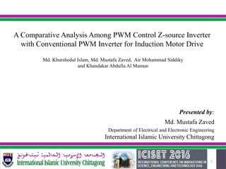 1
Presented by:
Md. Mustafa Zaved
Department of Electrical and Electronic Engineering
International Islamic University Chittagong
A Comparative Analysis Among PWM Control Z-source Inverter
with Conventional PWM Inverter for Induction Motor Drive
Md. Khurshedul Islam, Md. Mustafa Zaved, Air Mohammad Siddiky
and Khandakar Abdulla Al Mamun
 