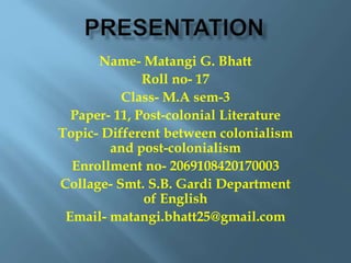 Name- Matangi G. Bhatt
Roll no- 17
Class- M.A sem-3
Paper- 11, Post-colonial Literature
Topic- Different between colonialism
and post-colonialism
Enrollment no- 2069108420170003
Collage- Smt. S.B. Gardi Department
of English
Email- matangi.bhatt25@gmail.com
 