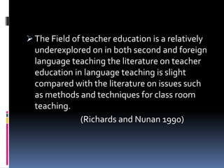  The Field of teacher education is a relatively
underexplored on in both second and foreign
language teaching the literature on teacher
education in language teaching is slight
compared with the literature on issues such
as methods and techniques for class room
teaching.
(Richards and Nunan 1990)
 