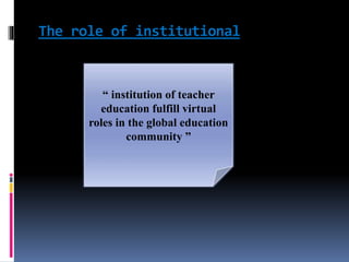 The role of institutional
“ institution of teacher
education fulfill virtual
roles in the global education
community ”
 