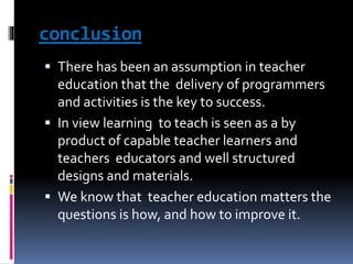 conclusion
 There has been an assumption in teacher
education that the delivery of programmers
and activities is the key to success.
 In view learning to teach is seen as a by
product of capable teacher learners and
teachers educators and well structured
designs and materials.
 We know that teacher education matters the
questions is how, and how to improve it.
 