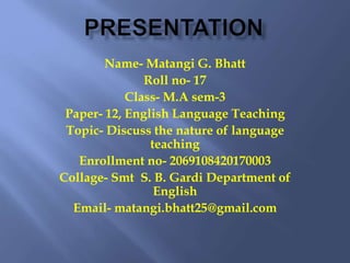 Name- Matangi G. Bhatt
Roll no- 17
Class- M.A sem-3
Paper- 12, English Language Teaching
Topic- Discuss the nature of language
teaching
Enrollment no- 2069108420170003
Collage- Smt S. B. Gardi Department of
English
Email- matangi.bhatt25@gmail.com
 
