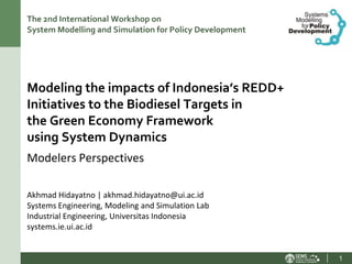 The 2nd International Workshop on
System Modelling and Simulation for Policy Development




Modeling the impacts of Indonesia’s REDD+
Initiatives to the Biodiesel Targets in
the Green Economy Framework
using System Dynamics
Modelers Perspectives

Akhmad Hidayatno | akhmad.hidayatno@ui.ac.id
Systems Engineering, Modeling and Simulation Lab
Industrial Engineering, Universitas Indonesia
systems.ie.ui.ac.id


                                                         1
 