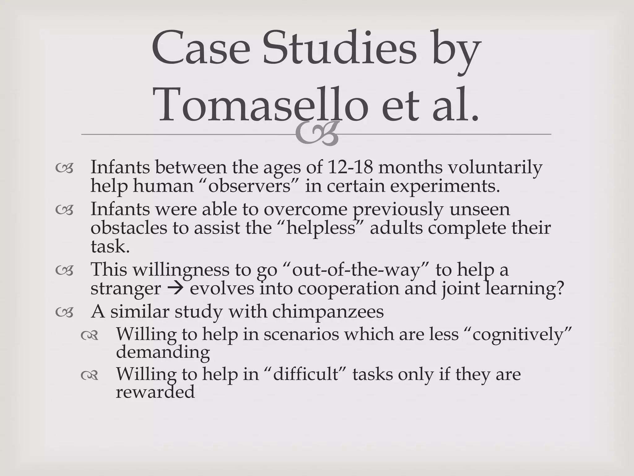 Case Studies by
           Tomasello et al.
                 
 Infants between the ages of 12-18 months voluntarily
  help human “observers” in certain experiments.
 Infants were able to overcome previously unseen
  obstacles to assist the “helpless” adults complete their
  task.
 This willingness to go “out-of-the-way” to help a
  stranger  evolves into cooperation and joint learning?
 A similar study with chimpanzees
  Willing to help in scenarios which are less “cognitively”
     demanding
  Willing to help in “difficult” tasks only if they are
     rewarded
 