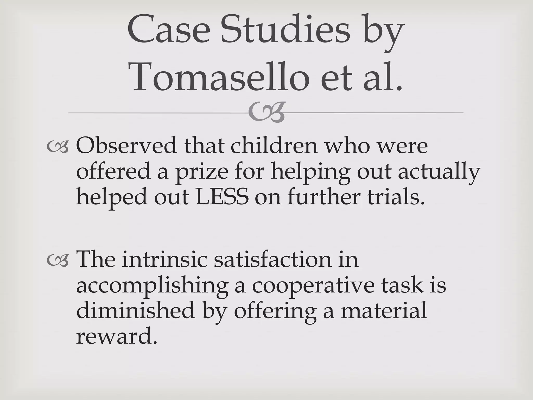 Case Studies by
       Tomasello et al.
             
 Observed that children who were
  offered a prize for helping out actually
  helped out LESS on further trials.

 The intrinsic satisfaction in
  accomplishing a cooperative task is
  diminished by offering a material
  reward.
 