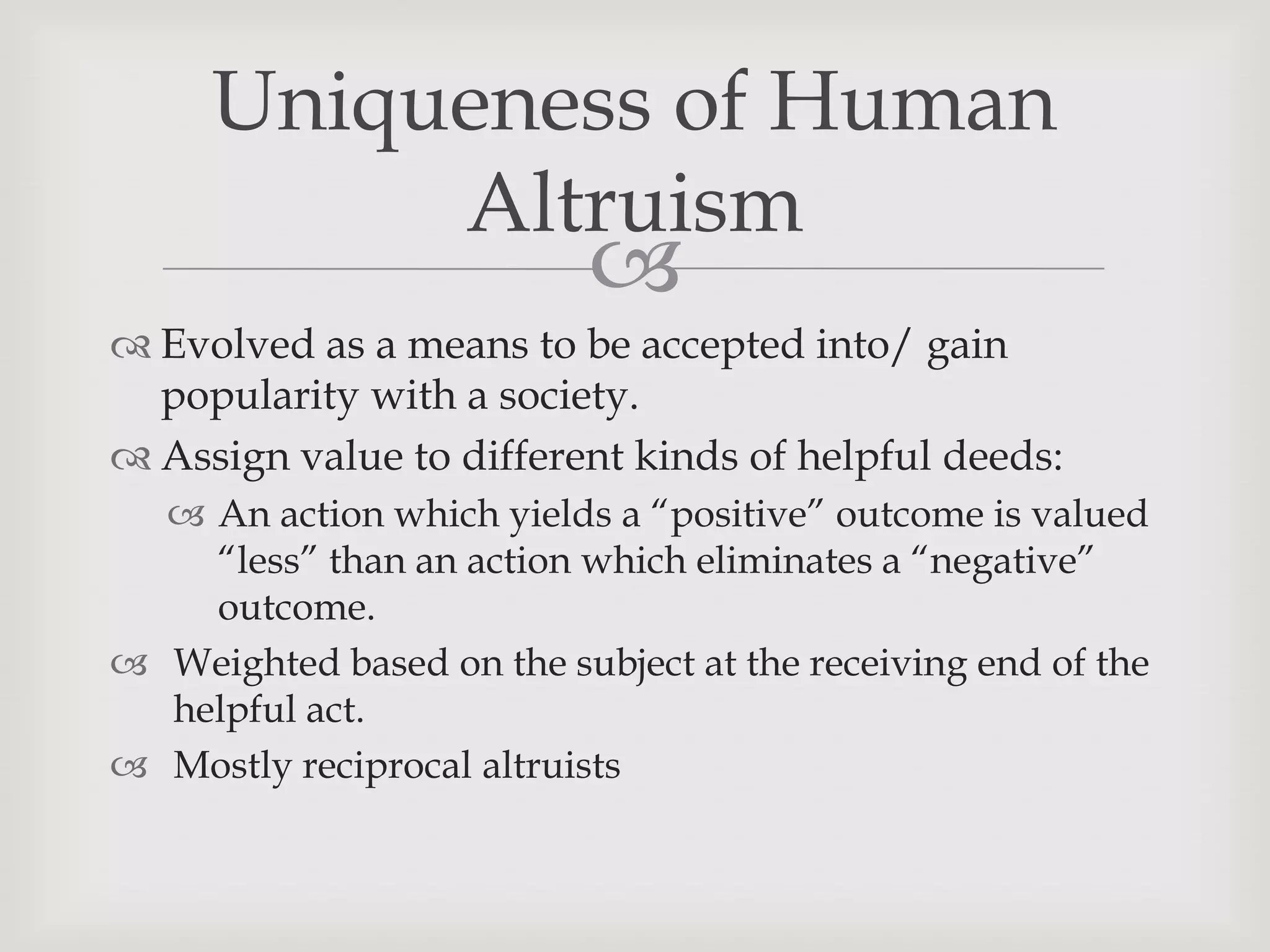 Uniqueness of Human
          Altruism
                           
 Evolved as a means to be accepted into/ gain
  popularity with a society.
 Assign value to different kinds of helpful deeds:
   An action which yields a “positive” outcome is valued
    “less” than an action which eliminates a “negative”
    outcome.
 Weighted based on the subject at the receiving end of the
  helpful act.
 Mostly reciprocal altruists
 