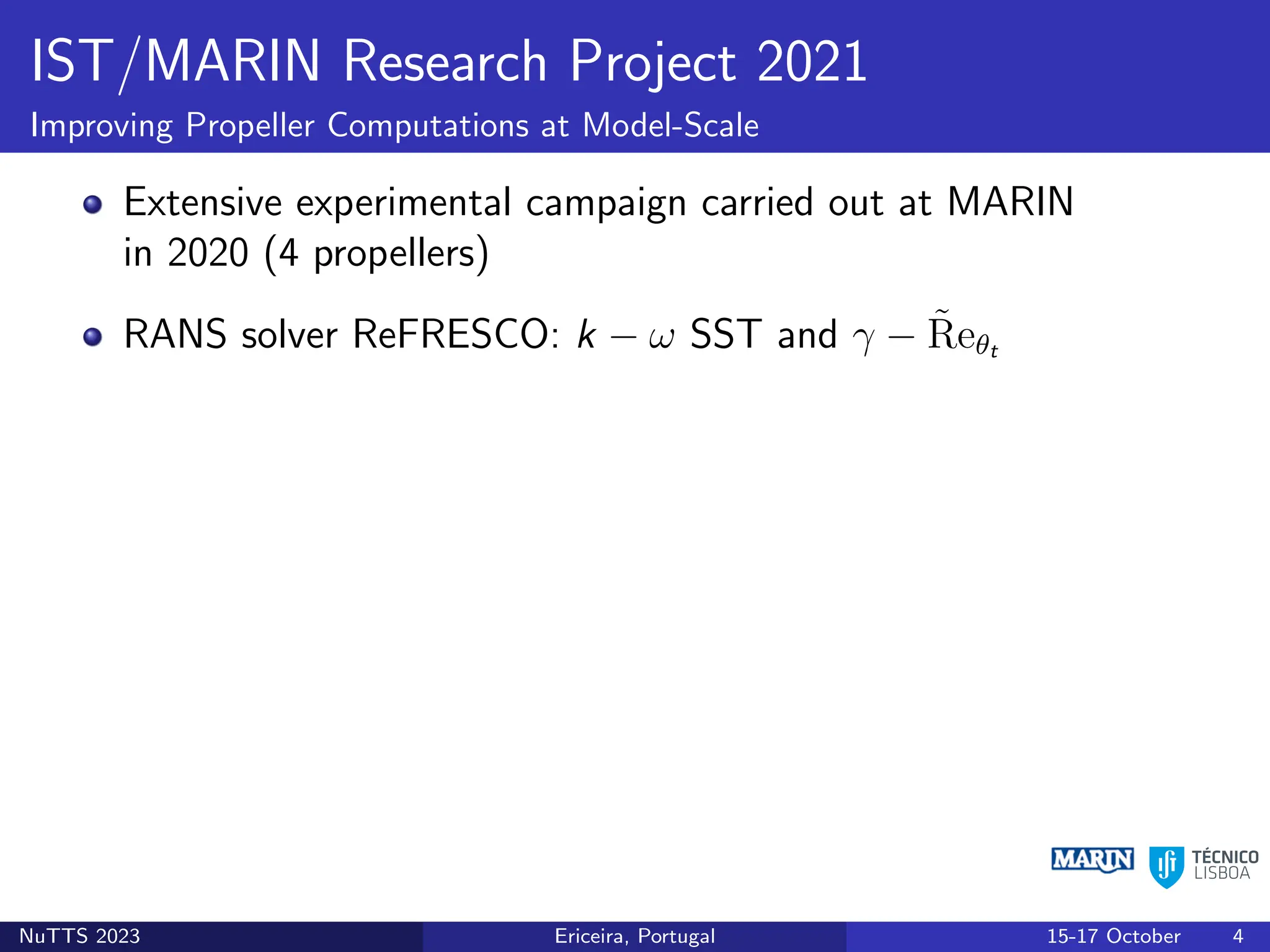 IST/MARIN Research Project 2021
Improving Propeller Computations at Model-Scale
Extensive experimental campaign carried out at MARIN
in 2020 (4 propellers)
RANS solver ReFRESCO: k − ω SST and γ − R̃eθt
NuTTS 2023 Ericeira, Portugal 15-17 October 4
 